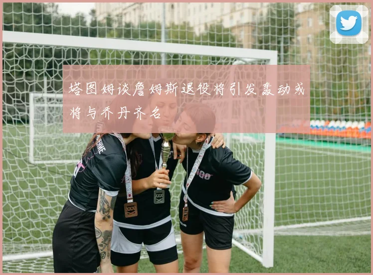塔图姆谈詹姆斯退役将引发轰动或将与乔丹齐名
