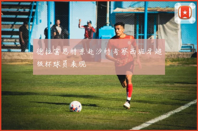 德拉富恩特亲赴沙特考察西班牙超级杯球员表现