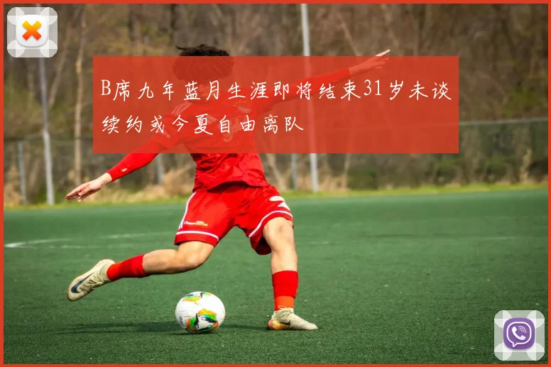 B席九年蓝月生涯即将结束31岁未谈续约或今夏自由离队