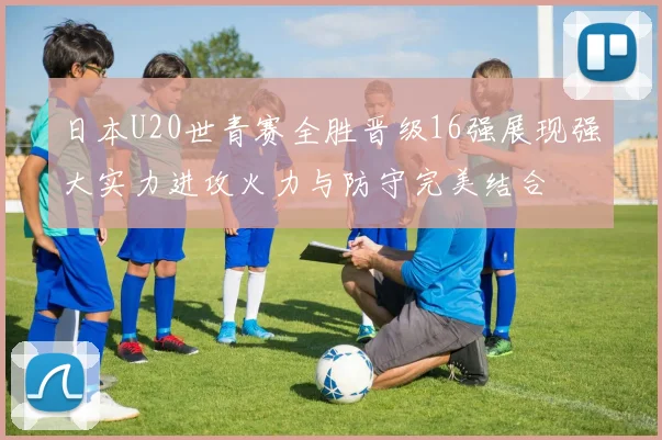 日本U20世青赛全胜晋级16强展现强大实力进攻火力与防守完美结合