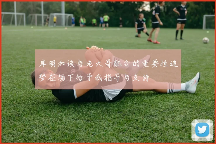 库明加谈与老大哥配合的重要性追梦在场下给予我指导与支持