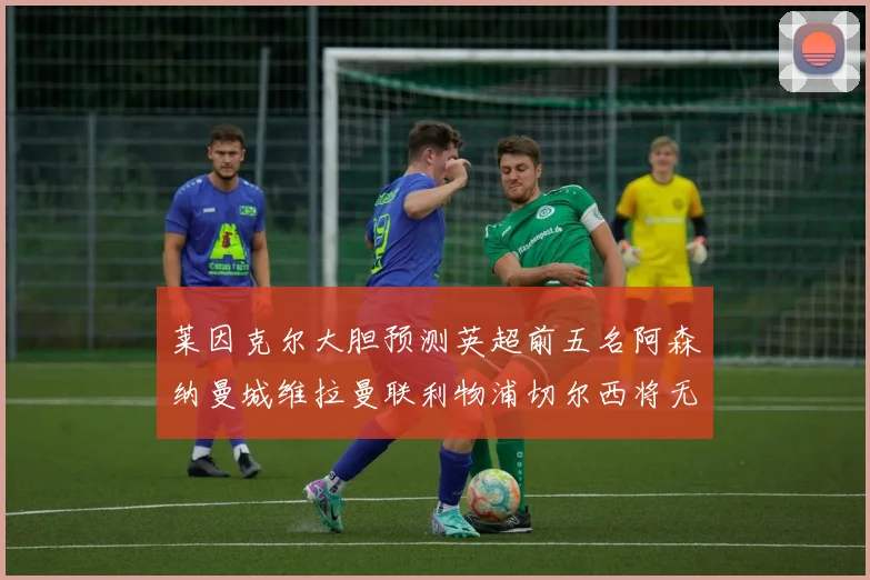 莱因克尔大胆预测英超前五名阿森纳曼城维拉曼联利物浦切尔西将无缘欧战