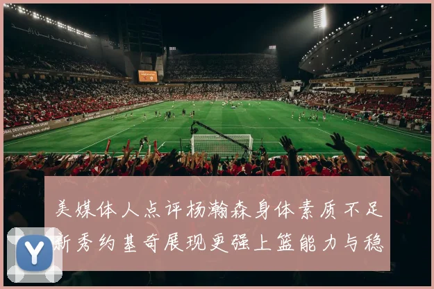 美媒体人点评杨瀚森身体素质不足新秀约基奇展现更强上篮能力与稳定性