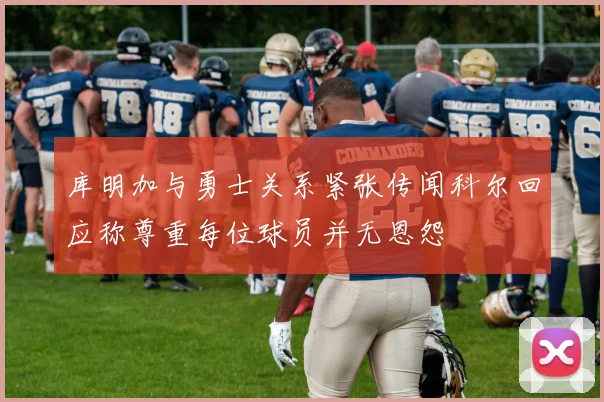 库明加与勇士关系紧张传闻科尔回应称尊重每位球员并无恩怨