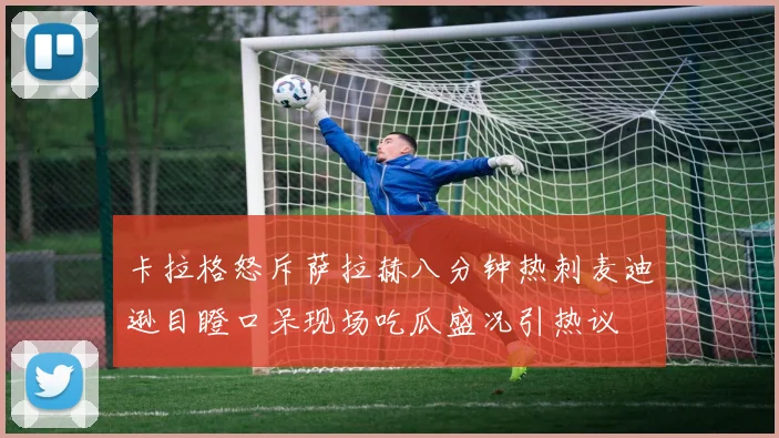 卡拉格怒斥萨拉赫八分钟热刺麦迪逊目瞪口呆现场吃瓜盛况引热议