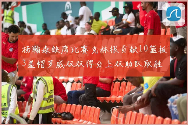 杨瀚森缺席比赛克林根贡献10篮板3盖帽罗威双双得分上双助队取胜