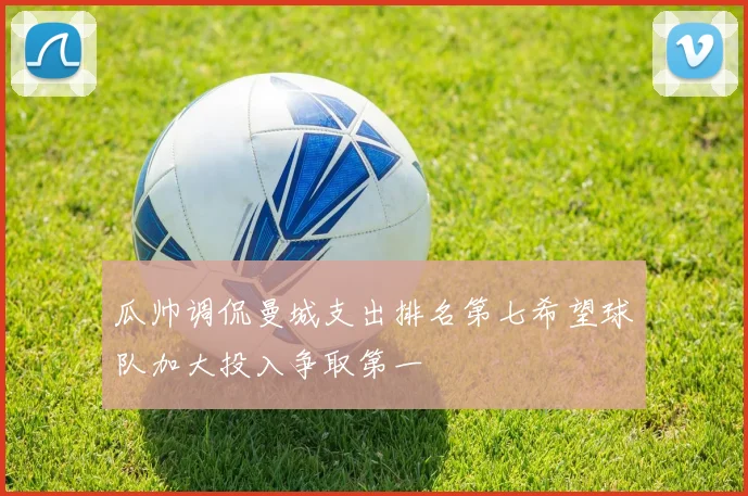 瓜帅调侃曼城支出排名第七希望球队加大投入争取第一