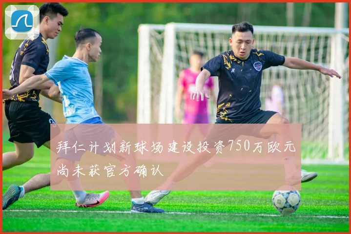 拜仁计划新球场建设投资750万欧元尚未获官方确认