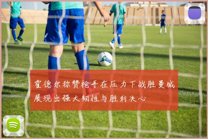 霍德尔称赞枪手在压力下战胜曼城展现出强大韧性与胜利决心