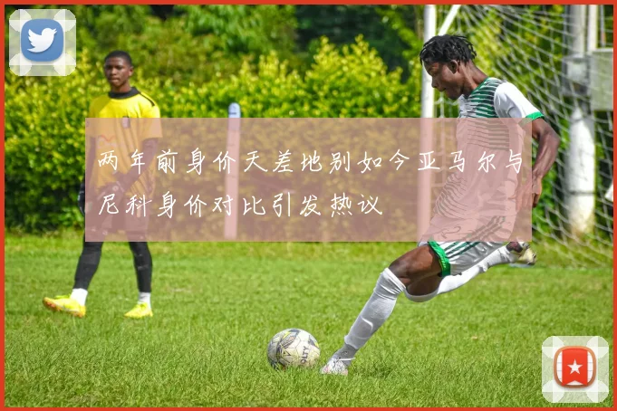 两年前身价天差地别如今亚马尔与尼科身价对比引发热议