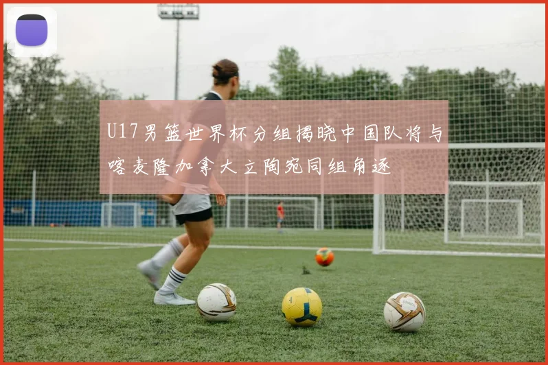 U17男篮世界杯分组揭晓中国队将与喀麦隆加拿大立陶宛同组角逐