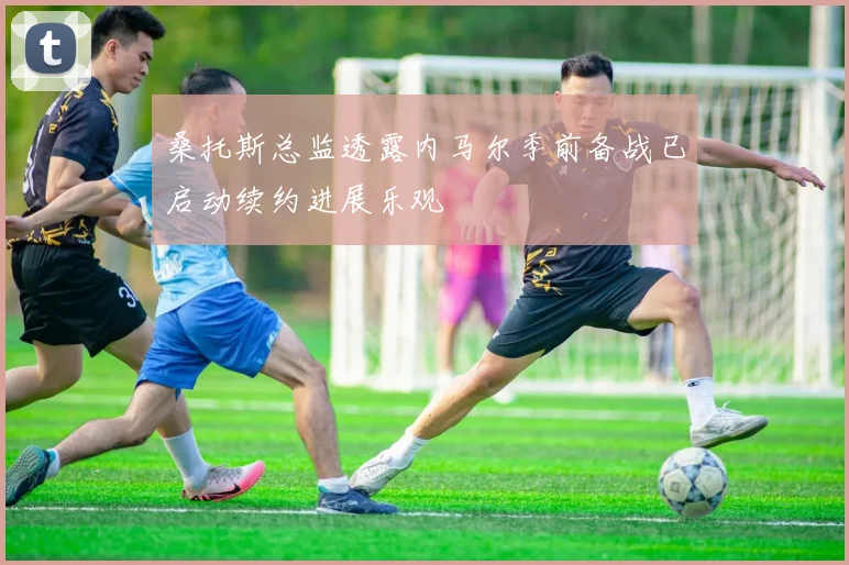 桑托斯总监透露内马尔季前备战已启动续约进展乐观