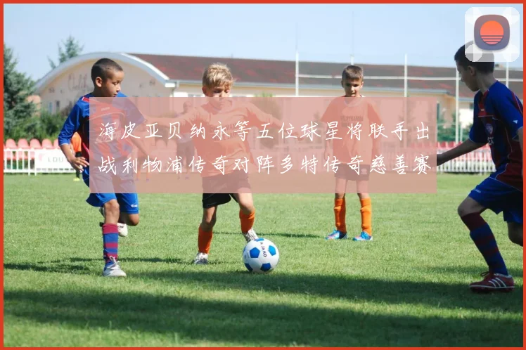 海皮亚贝纳永等五位球星将联手出战利物浦传奇对阵多特传奇慈善赛