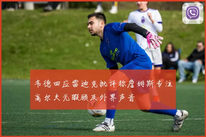 韦德回应雷迪克批评称詹姆斯专注高尔夫无暇顾及外界声音