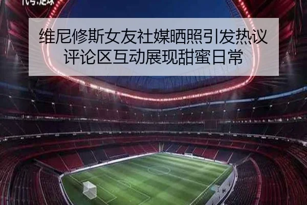 维尼修斯女友社媒晒照引发热议 评论区互动展现甜蜜日常 | yaxin